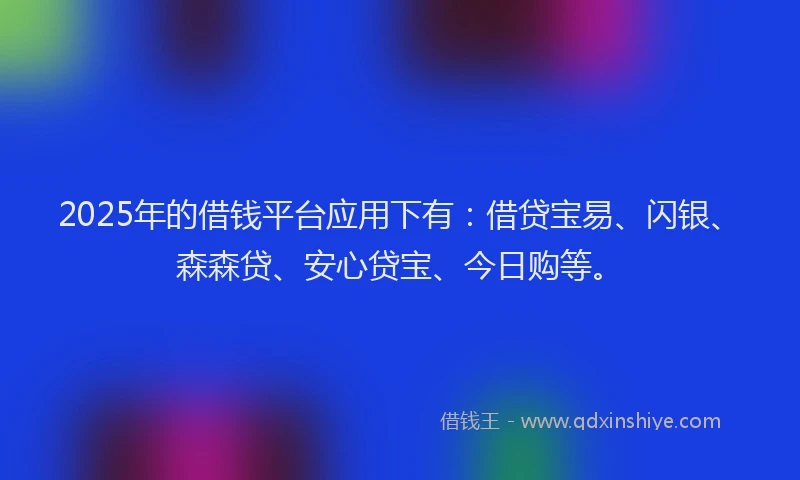 2025年的借钱平台应用下有：借贷宝易、闪银、森森贷、安心贷宝、今日购等。