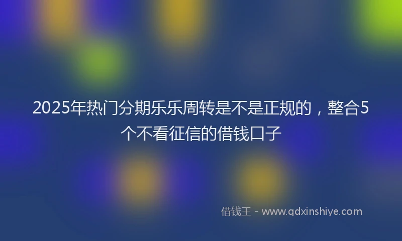 2025年热门分期乐乐周转是不是正规的，整合5个不看征信的借钱口子