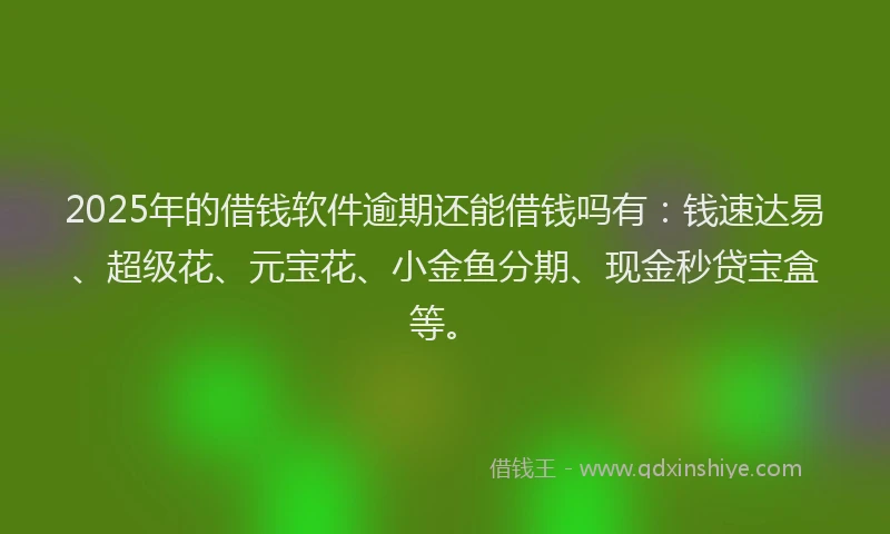 2025年的借钱软件逾期还能借钱吗有：钱速达易、超级花、元宝花、小金鱼分期、现金秒贷宝盒等。