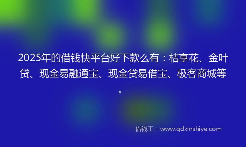 2025年的借钱快平台好下款么有：桔享花、金叶贷、现金易融通宝、现金贷易借宝、极客商城等。