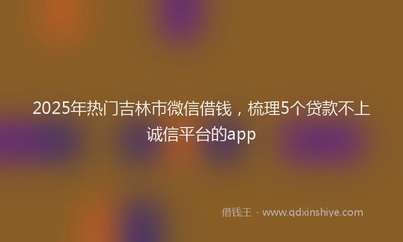 2025年热门吉林市微信借钱，梳理5个贷款不上诚信平台的app