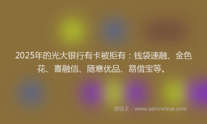 2025年的光大银行有卡被拒有：钱袋速融、金色花、喜融信、随意优品、易借宝等。