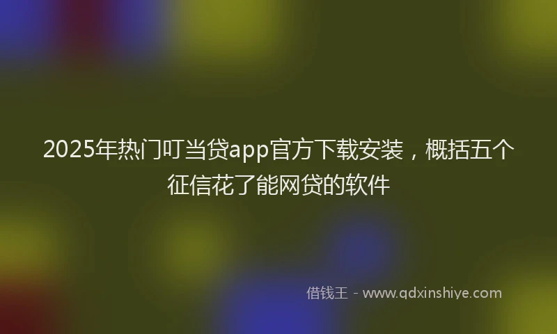 2025年热门叮当贷app官方下载安装，概括五个征信花了能网贷的软件