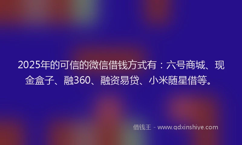 2025年的可信的微信借钱方式有：六号商城、现金盒子、融360、融资易贷、小米随星借等。