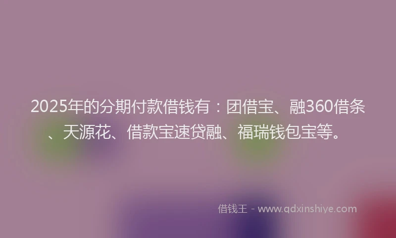 2025年的分期付款借钱有：团借宝、融360借条、天源花、借款宝速贷融、福瑞钱包宝等。