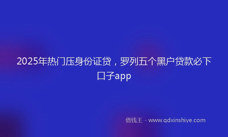2025年热门压身份证贷，罗列五个黑户贷款必下口子app