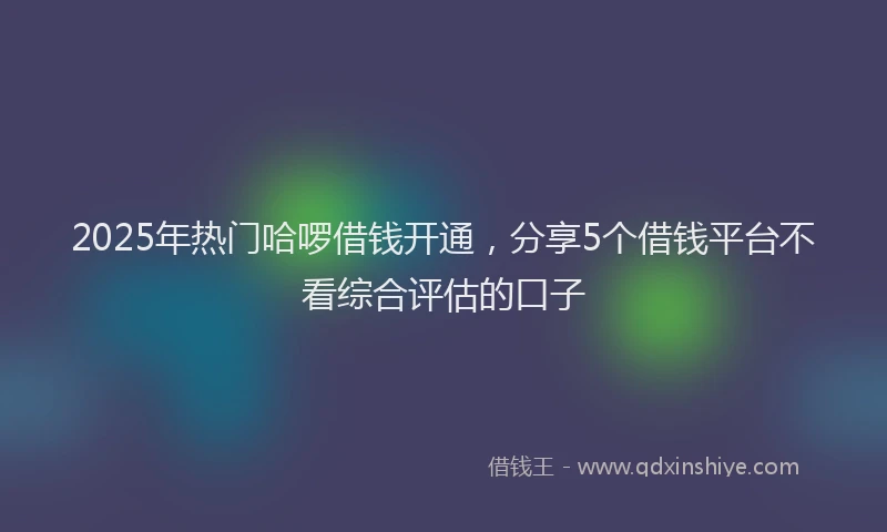 2025年热门哈啰借钱开通，分享5个借钱平台不看综合评估的口子