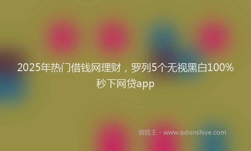 2025年热门借钱网理财，罗列5个无视黑白100%秒下网贷app