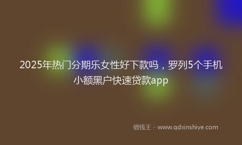 2025年热门分期乐女性好下款吗，罗列5个手机小额黑户快速贷款app