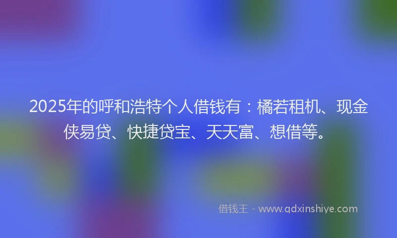 2025年的呼和浩特个人借钱有：橘若租机、现金侠易贷、快捷贷宝、天天富、想借等。