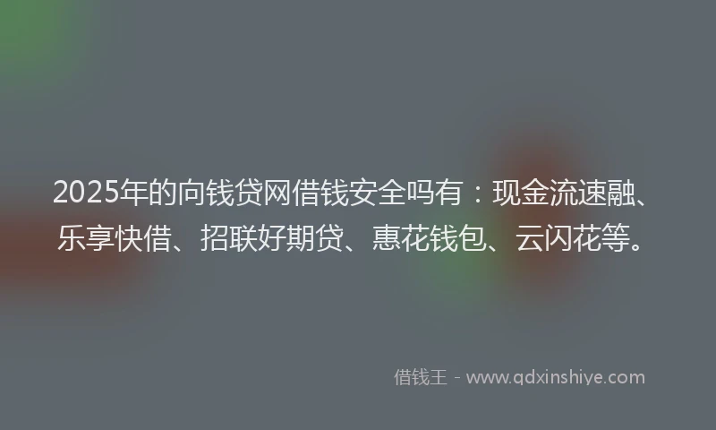 2025年的向钱贷网借钱安全吗有：现金流速融、乐享快借、招联好期贷、惠花钱包、云闪花等。