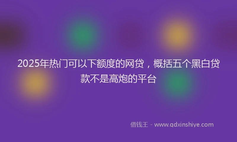 2025年热门可以下额度的网贷，概括五个黑白贷款不是高炮的平台