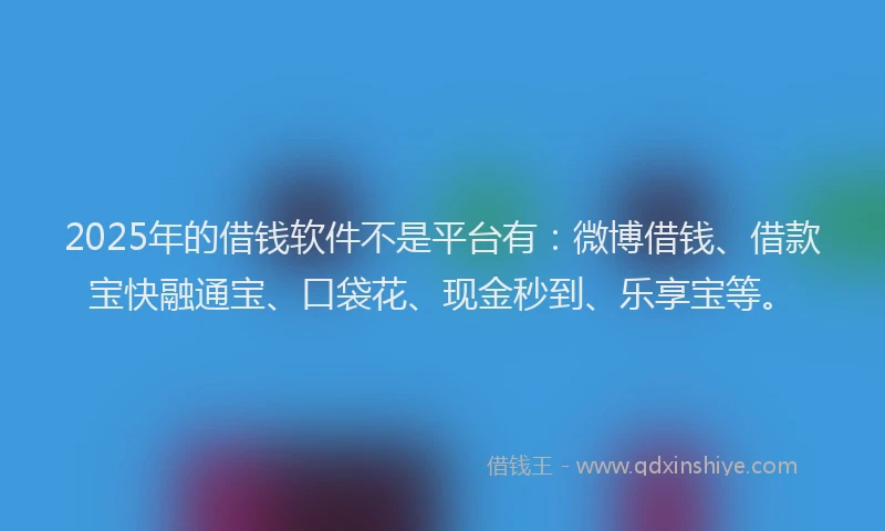 2025年的借钱软件不是平台有：微博借钱、借款宝快融通宝、口袋花、现金秒到、乐享宝等。
