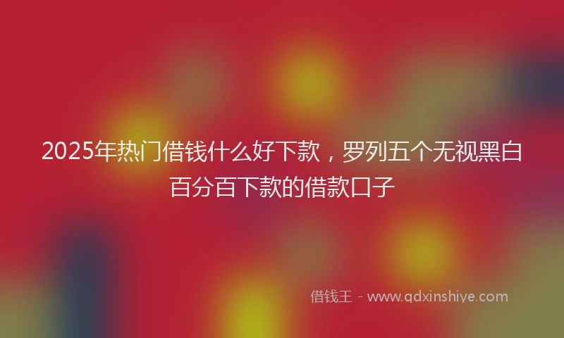 2025年热门借钱什么好下款，罗列五个无视黑白百分百下款的借款口子