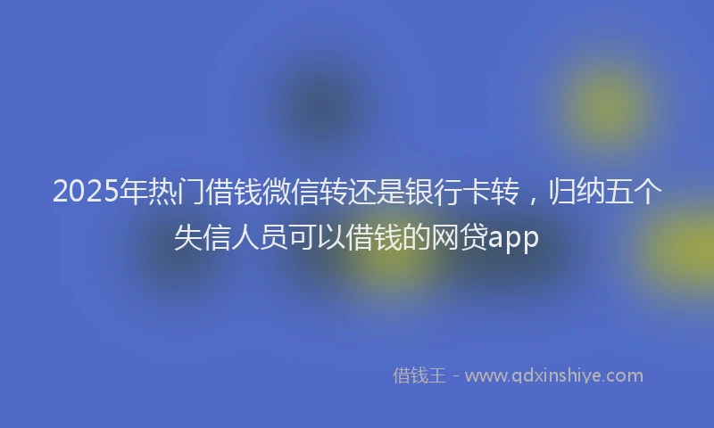2025年热门借钱微信转还是银行卡转，归纳五个失信人员可以借钱的网贷app