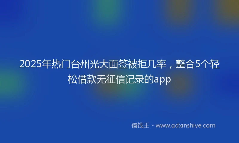 2025年热门台州光大面签被拒几率，整合5个轻松借款无征信记录的app