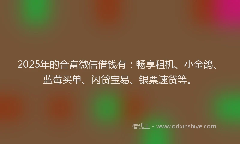 2025年的合富微信借钱有：畅享租机、小金鸽、蓝莓买单、闪贷宝易、银票速贷等。