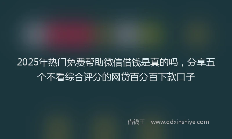 2025年热门免费帮助微信借钱是真的吗，分享五个不看综合评分的网贷百分百下款口子