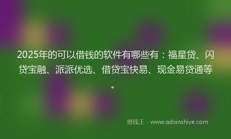 2025年的可以借钱的软件有哪些有：福星贷、闪贷宝融、派派优选、借贷宝快易、现金易贷通等。