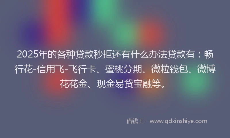 2025年的各种贷款秒拒还有什么办法贷款有：畅行花-信用飞-飞行卡、蜜桃分期、微粒钱包、微博花花金、现金易贷宝融等。