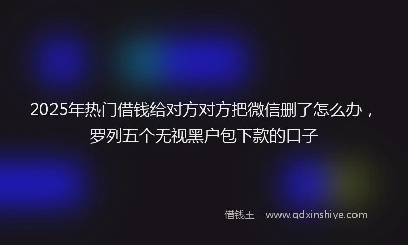2025年热门借钱给对方对方把微信删了怎么办，罗列五个无视黑户包下款的口子