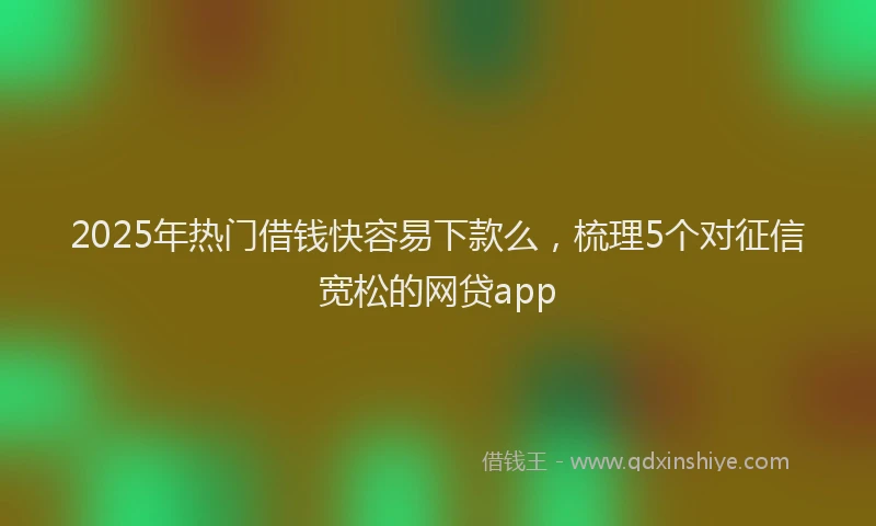 2025年热门借钱快容易下款么，梳理5个对征信宽松的网贷app