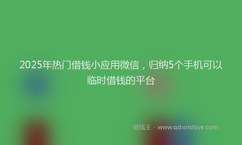 2025年热门借钱小应用微信，归纳5个手机可以临时借钱的平台