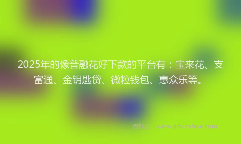 2025年的像普融花好下款的平台有：宝来花、支富通、金钥匙贷、微粒钱包、惠众乐等。