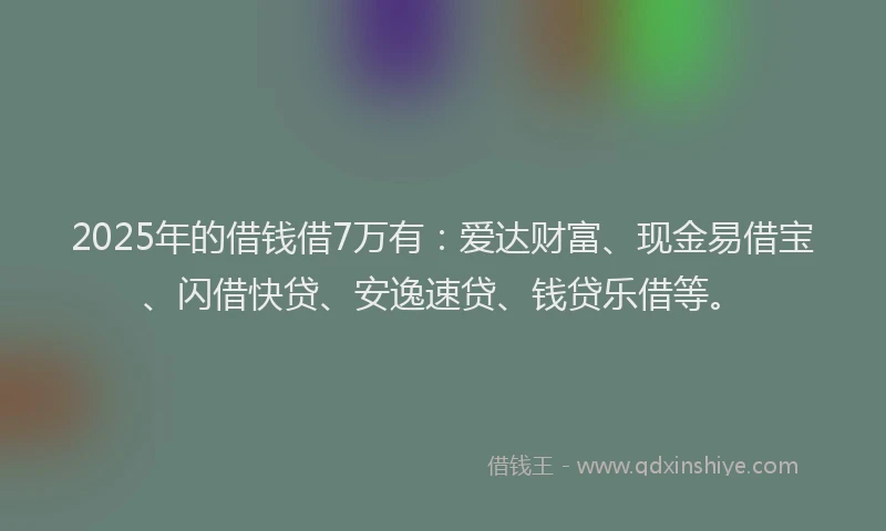 2025年的借钱借7万有：爱达财富、现金易借宝、闪借快贷、安逸速贷、钱贷乐借等。