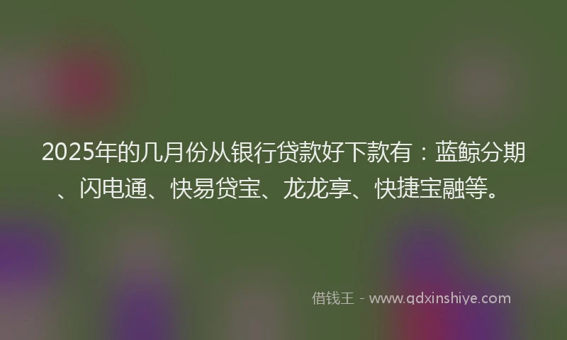 2025年的几月份从银行贷款好下款有：蓝鲸分期、闪电通、快易贷宝、龙龙享、快捷宝融等。