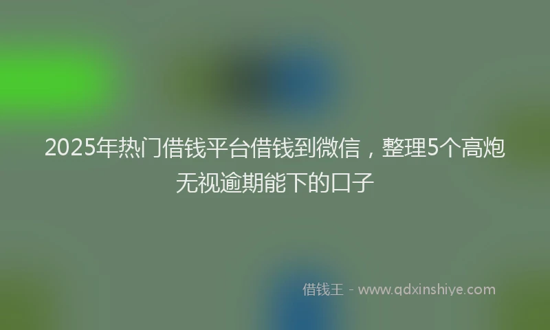 2025年热门借钱平台借钱到微信，整理5个高炮无视逾期能下的口子