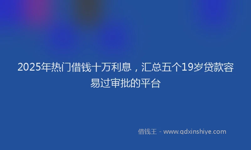 2025年热门借钱十万利息，汇总五个19岁贷款容易过审批的平台