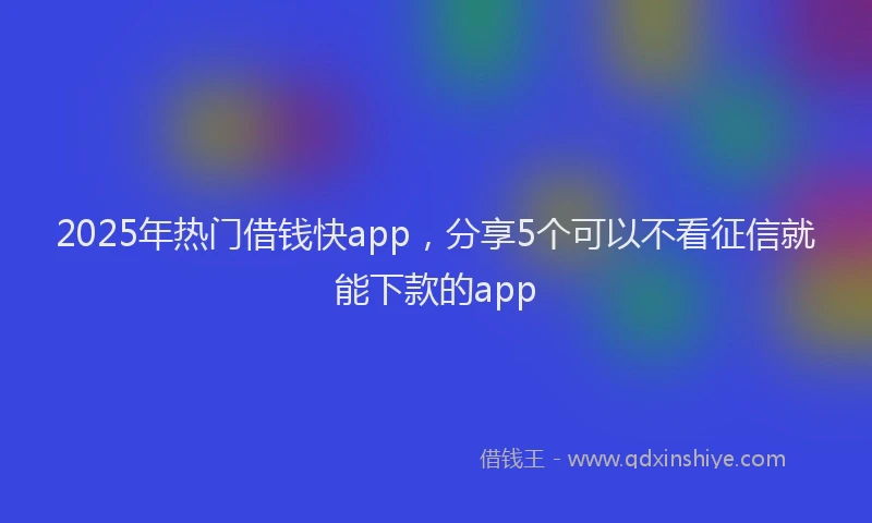 2025年热门借钱快app，分享5个可以不看征信就能下款的app
