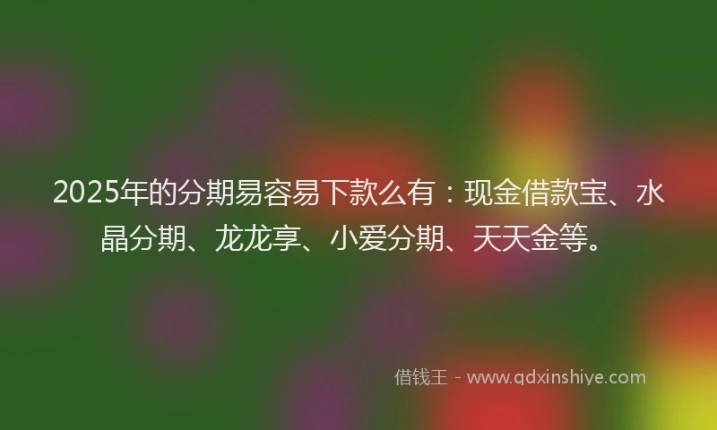 2025年的分期易容易下款么有：现金借款宝、水晶分期、龙龙享、小爱分期、天天金等。