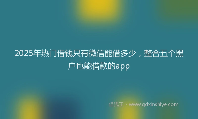 2025年热门借钱只有微信能借多少，整合五个黑户也能借款的app
