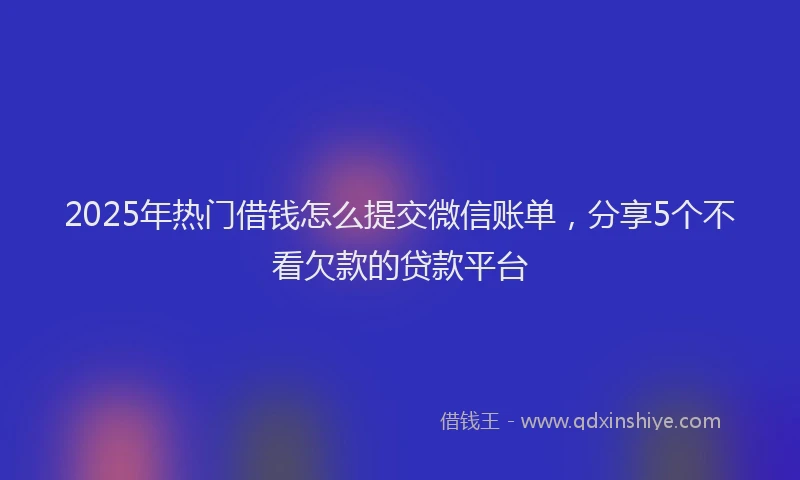 2025年热门借钱怎么提交微信账单，分享5个不看欠款的贷款平台