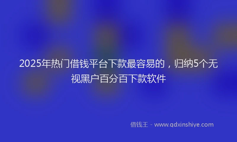 2025年热门借钱平台下款最容易的，归纳5个无视黑户百分百下款软件
