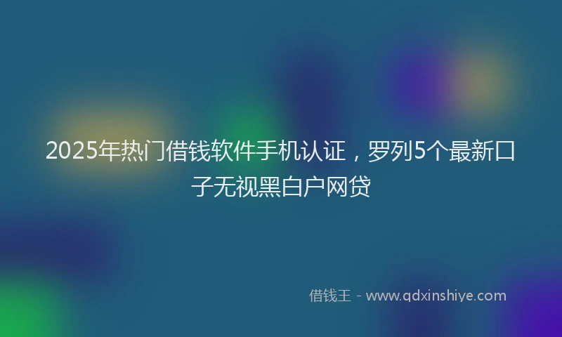 2025年热门借钱软件手机认证，罗列5个最新口子无视黑白户网贷