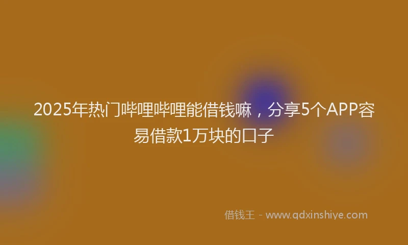 2025年热门哔哩哔哩能借钱嘛，分享5个APP容易借款1万块的口子