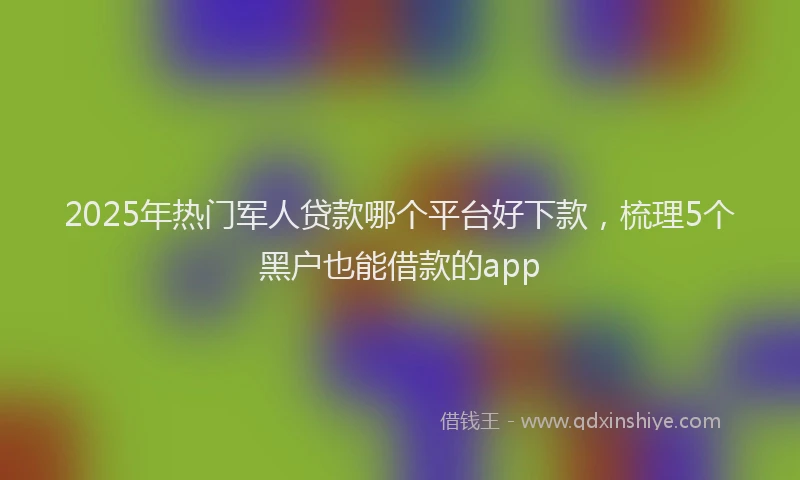 2025年热门军人贷款哪个平台好下款，梳理5个黑户也能借款的app