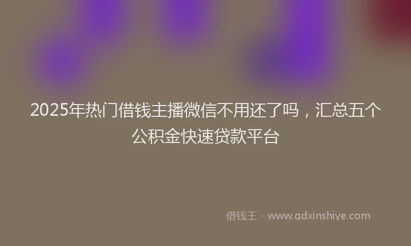 2025年热门借钱主播微信不用还了吗，汇总五个公积金快速贷款平台