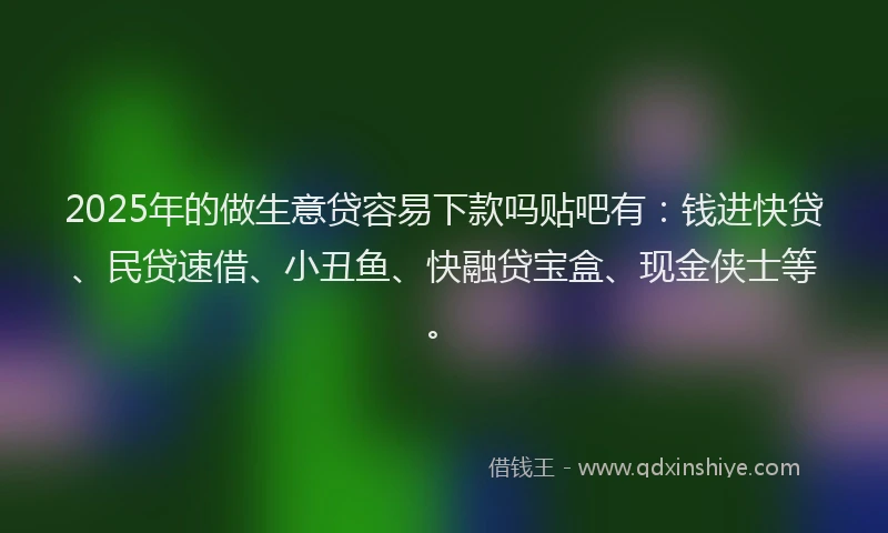 2025年的做生意贷容易下款吗贴吧有：钱进快贷、民贷速借、小丑鱼、快融贷宝盒、现金侠士等。