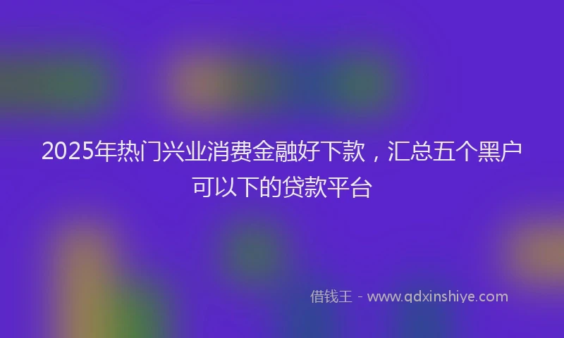 2025年热门兴业消费金融好下款，汇总五个黑户可以下的贷款平台
