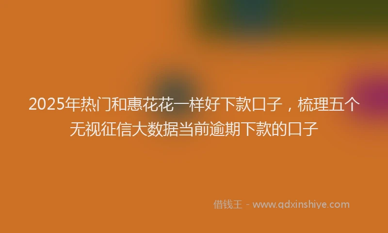 2025年热门和惠花花一样好下款口子，梳理五个无视征信大数据当前逾期下款的口子