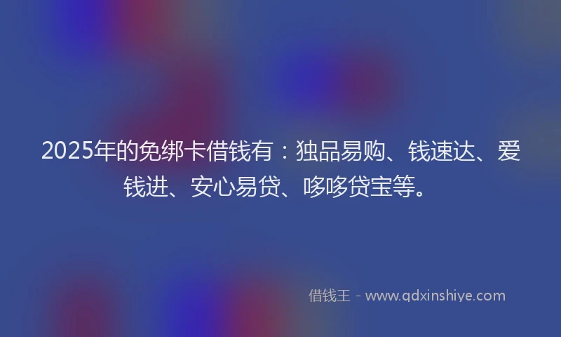 2025年的免绑卡借钱有：独品易购、钱速达、爱钱进、安心易贷、哆哆贷宝等。