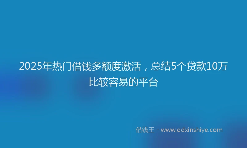 2025年热门借钱多额度激活，总结5个贷款10万比较容易的平台