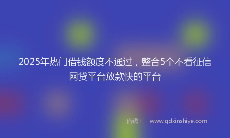 2025年热门借钱额度不通过，整合5个不看征信网贷平台放款快的平台