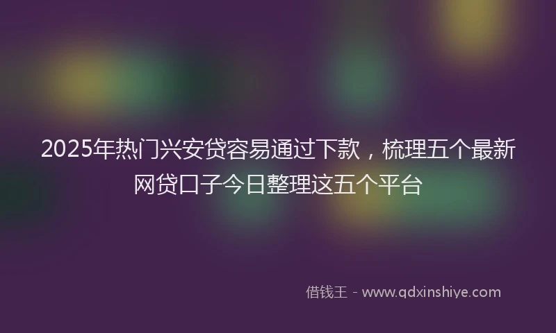 2025年热门兴安贷容易通过下款，梳理五个最新网贷口子今日整理这五个平台