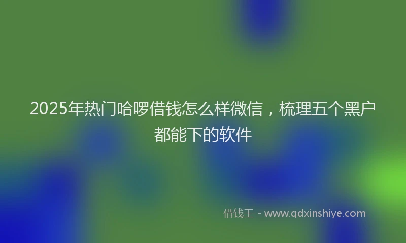 2025年热门哈啰借钱怎么样微信，梳理五个黑户都能下的软件