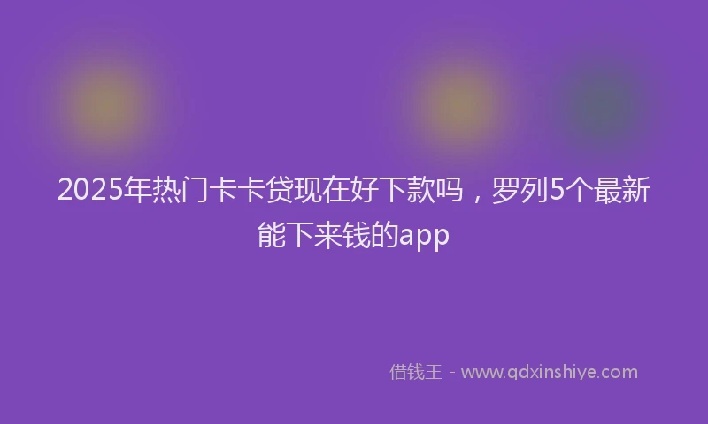 2025年热门卡卡贷现在好下款吗，罗列5个最新能下来钱的app